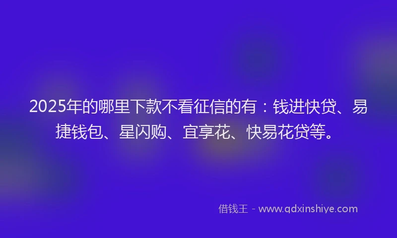 2025年的哪里下款不看征信的有：钱进快贷、易捷钱包、星闪购、宜享花、快易花贷等。