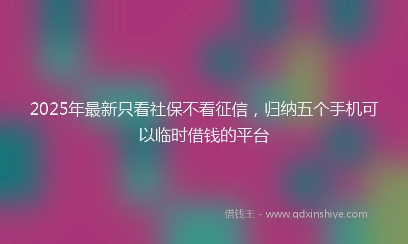2025年最新只看社保不看征信，归纳五个手机可以临时借钱的平台