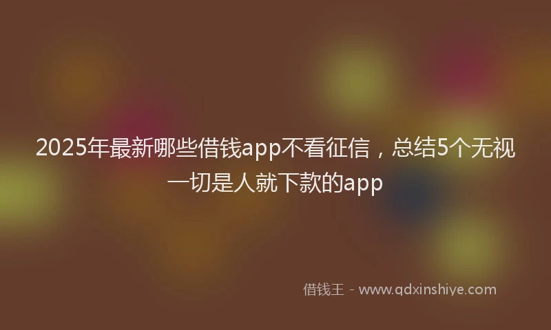 2025年最新哪些借钱app不看征信，总结5个无视一切是人就下款的app