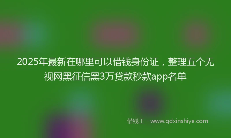 2025年最新在哪里可以借钱身份证，整理五个无视网黑征信黑3万贷款秒款app名单