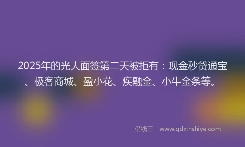 2025年的光大面签第二天被拒有：现金秒贷通宝、极客商城、盈小花、疾融金、小牛金条等。