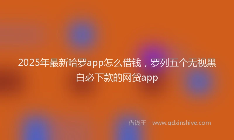 2025年最新哈罗app怎么借钱，罗列五个无视黑白必下款的网贷app