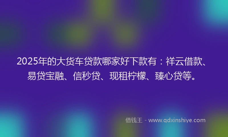 2025年的大货车贷款哪家好下款有：祥云借款、易贷宝融、信秒贷、现租柠檬、臻心贷等。