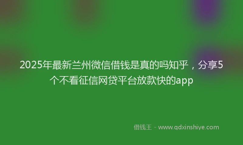 2025年最新兰州微信借钱是真的吗知乎，分享5个不看征信网贷平台放款快的app