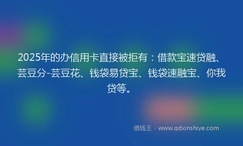 2025年的办信用卡直接被拒有：借款宝速贷融、芸豆分-芸豆花、钱袋易贷宝、钱袋速融宝、你我贷等。