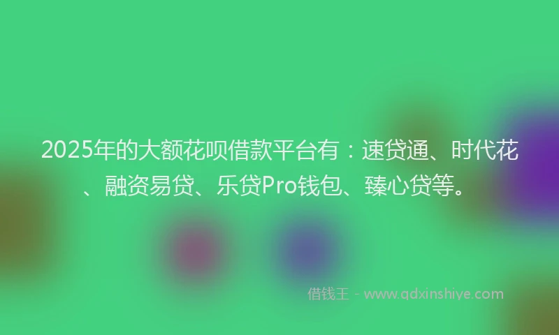 2025年的大额花呗借款平台有：速贷通、时代花、融资易贷、乐贷Pro钱包、臻心贷等。