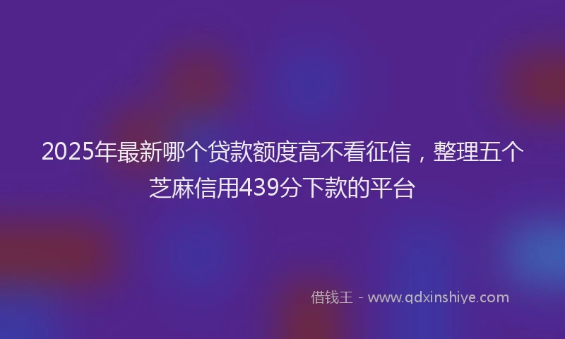 2025年最新哪个贷款额度高不看征信，整理五个芝麻信用439分下款的平台