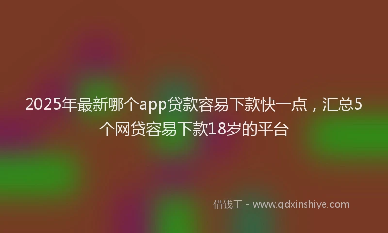 2025年最新哪个app贷款容易下款快一点，汇总5个网贷容易下款18岁的平台