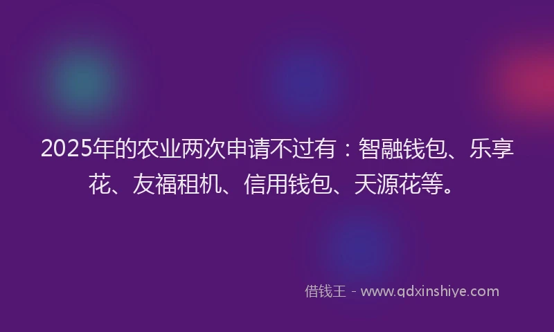 2025年的农业两次申请不过有：智融钱包、乐享花、友福租机、信用钱包、天源花等。