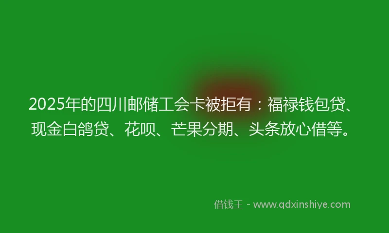 2025年的四川邮储工会卡被拒有：福禄钱包贷、现金白鸽贷、花呗、芒果分期、头条放心借等。