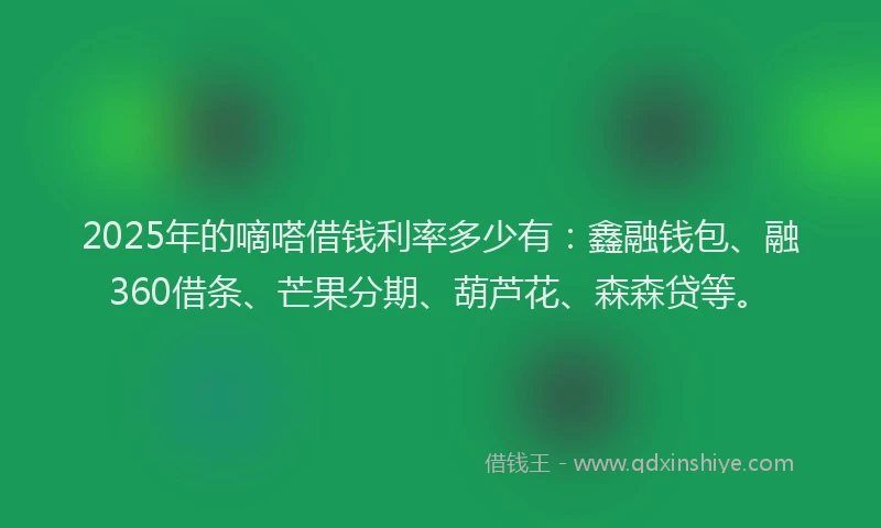 2025年的嘀嗒借钱利率多少有：鑫融钱包、融360借条、芒果分期、葫芦花、森森贷等。