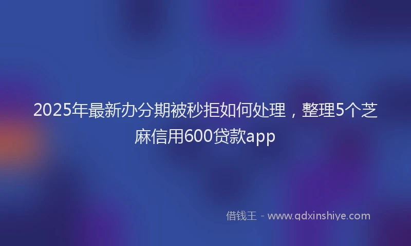 2025年最新办分期被秒拒如何处理，整理5个芝麻信用600贷款app
