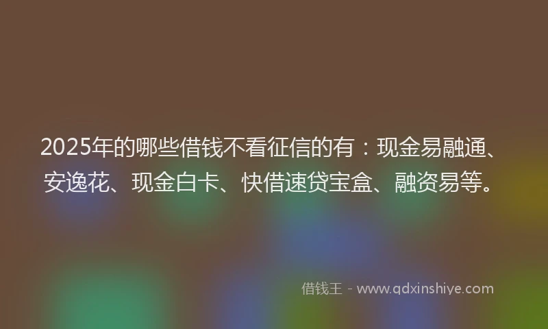 2025年的哪些借钱不看征信的有：现金易融通、安逸花、现金白卡、快借速贷宝盒、融资易等。