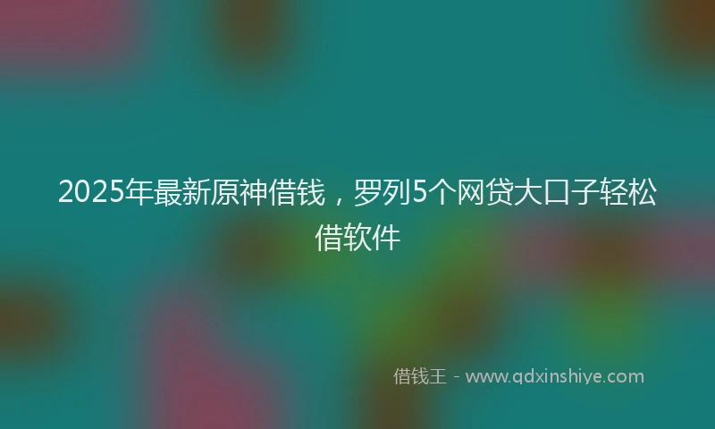 2025年最新原神借钱，罗列5个网贷大口子轻松借软件