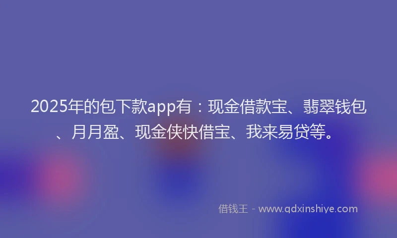 2025年的包下款app有：现金借款宝、翡翠钱包、月月盈、现金侠快借宝、我来易贷等。