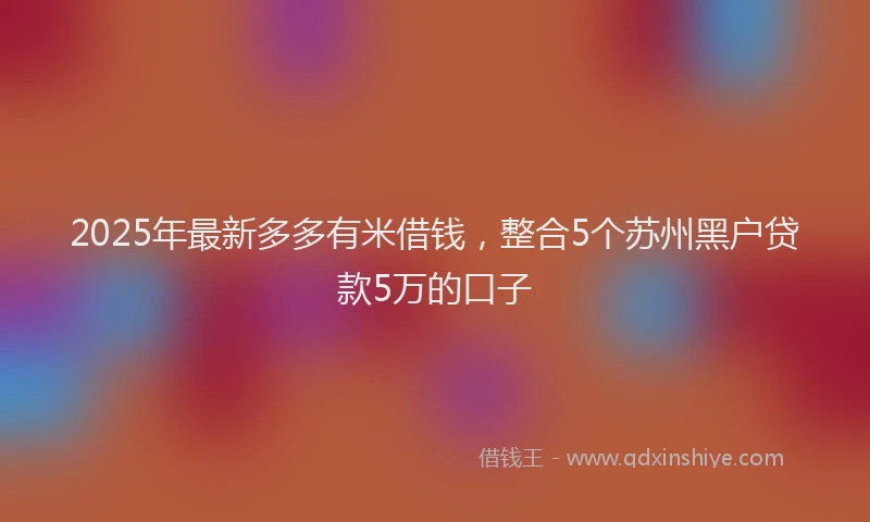 2025年最新多多有米借钱，整合5个苏州黑户贷款5万的口子