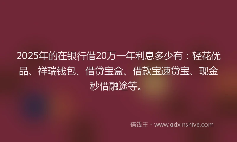2025年的在银行借20万一年利息多少有：轻花优品、祥瑞钱包、借贷宝盒、借款宝速贷宝、现金秒借融途等。