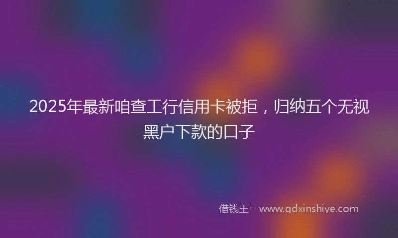 2025年最新咱查工行信用卡被拒，归纳五个无视黑户下款的口子