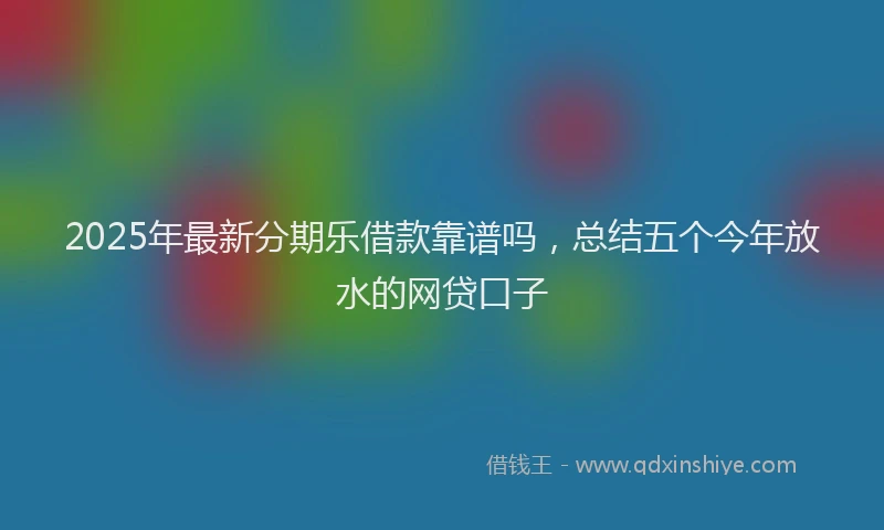 2025年最新分期乐借款靠谱吗，总结五个今年放水的网贷口子