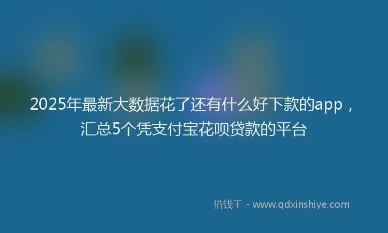 2025年最新大数据花了还有什么好下款的app，汇总5个凭支付宝花呗贷款的平台