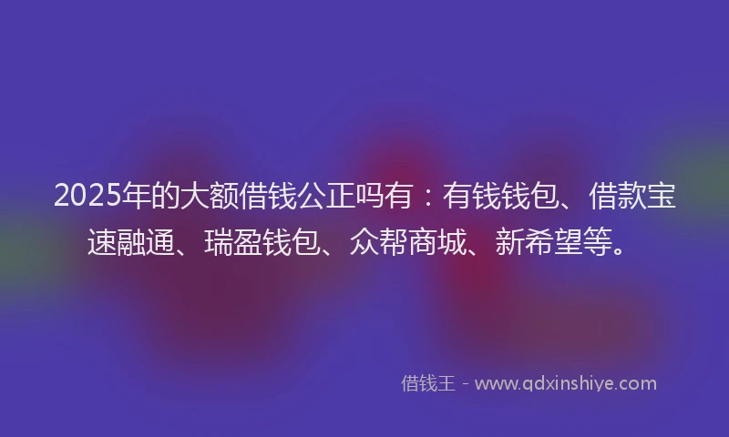 2025年的大额借钱公正吗有：有钱钱包、借款宝速融通、瑞盈钱包、众帮商城、新希望等。