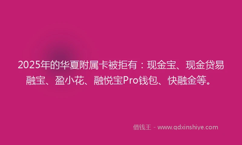 2025年的华夏附属卡被拒有：现金宝、现金贷易融宝、盈小花、融悦宝Pro钱包、快融金等。
