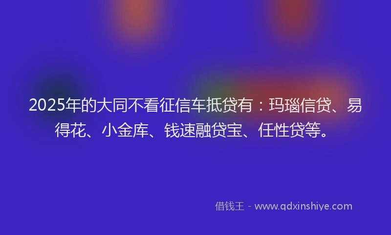 2025年的大同不看征信车抵贷有：玛瑙信贷、易得花、小金库、钱速融贷宝、任性贷等。