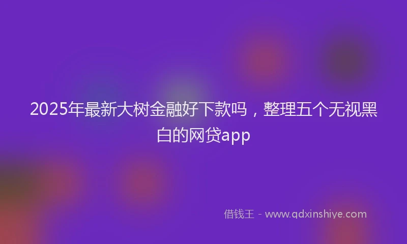 2025年最新大树金融好下款吗，整理五个无视黑白的网贷app