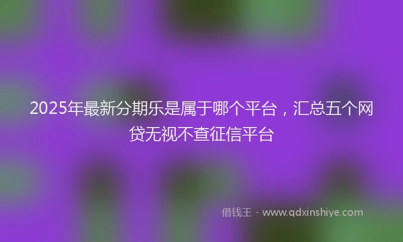 2025年最新分期乐是属于哪个平台，汇总五个网贷无视不查征信平台