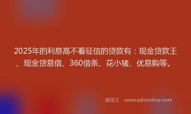 2025年的利息高不看征信的贷款有：现金贷款王、现金贷易借、360借条、花小猪、优易购等。