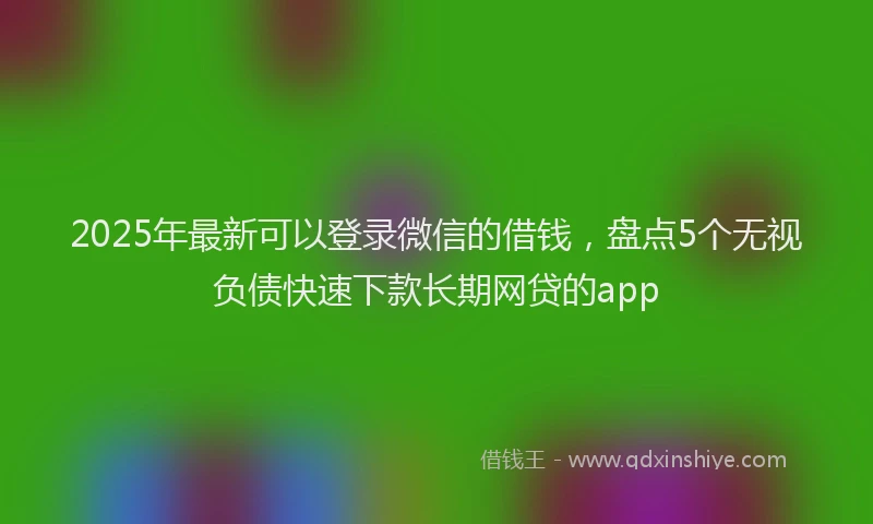 2025年最新可以登录微信的借钱，盘点5个无视负债快速下款长期网贷的app