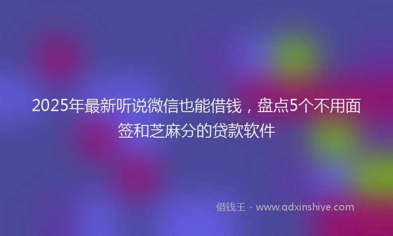 2025年最新听说微信也能借钱，盘点5个不用面签和芝麻分的贷款软件