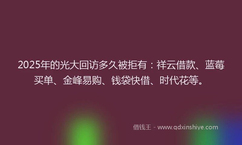 2025年的光大回访多久被拒有：祥云借款、蓝莓买单、金峰易购、钱袋快借、时代花等。