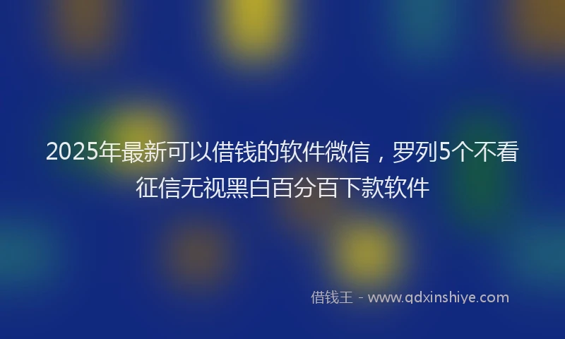 2025年最新可以借钱的软件微信，罗列5个不看征信无视黑白百分百下款软件