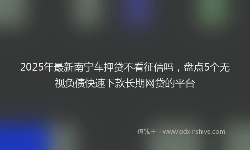 2025年最新南宁车押贷不看征信吗，盘点5个无视负债快速下款长期网贷的平台