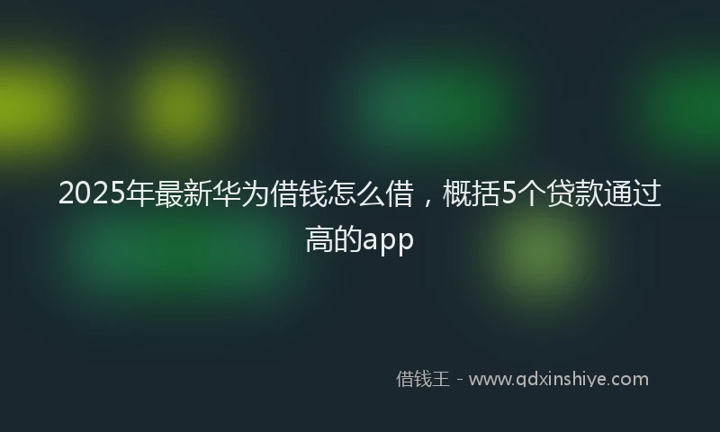 2025年最新华为借钱怎么借，概括5个贷款通过高的app