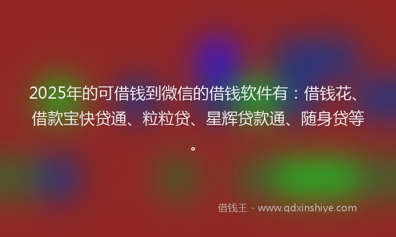 2025年的可借钱到微信的借钱软件有：借钱花、借款宝快贷通、粒粒贷、星辉贷款通、随身贷等。