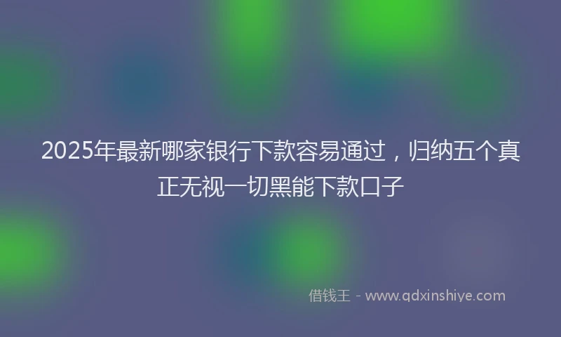 2025年最新哪家银行下款容易通过，归纳五个真正无视一切黑能下款口子