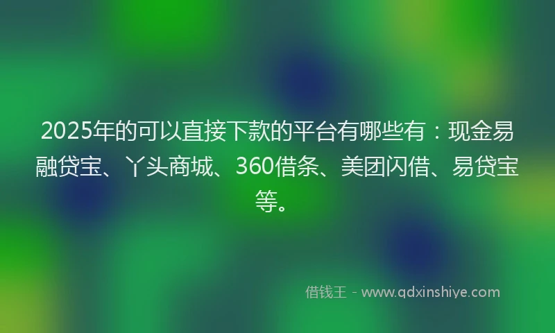 2025年的可以直接下款的平台有哪些有：现金易融贷宝、丫头商城、360借条、美团闪借、易贷宝等。