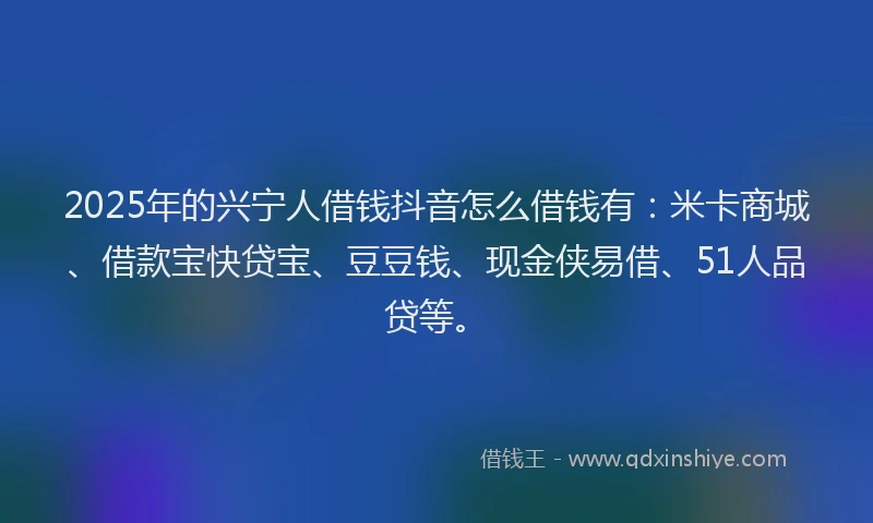 2025年的兴宁人借钱抖音怎么借钱有：米卡商城、借款宝快贷宝、豆豆钱、现金侠易借、51人品贷等。