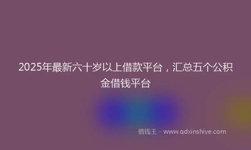 2025年最新六十岁以上借款平台，汇总五个公积金借钱平台