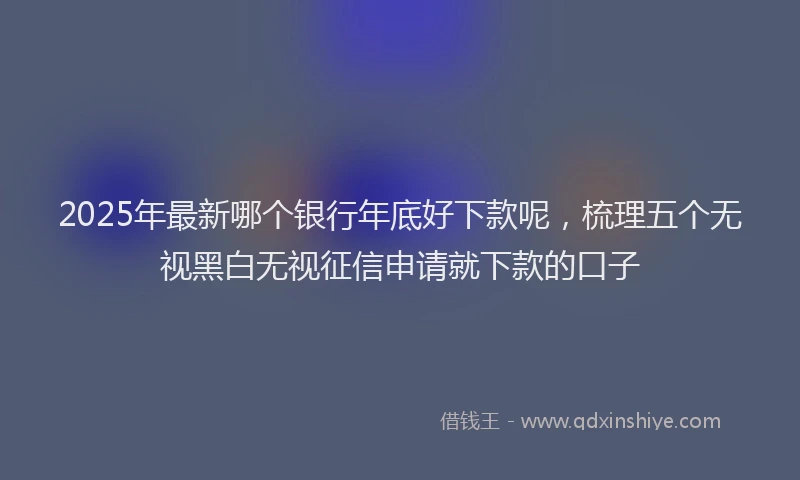 2025年最新哪个银行年底好下款呢，梳理五个无视黑白无视征信申请就下款的口子