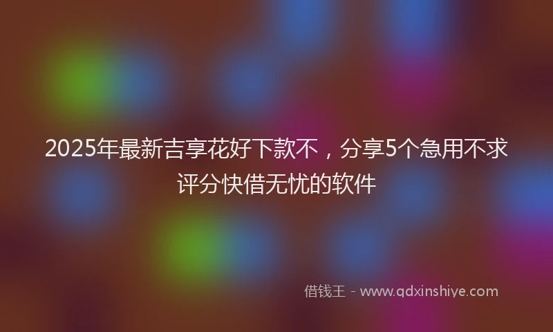 2025年最新吉享花好下款不，分享5个急用不求评分快借无忧的软件