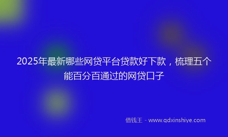 2025年最新哪些网贷平台贷款好下款，梳理五个能百分百通过的网贷口子
