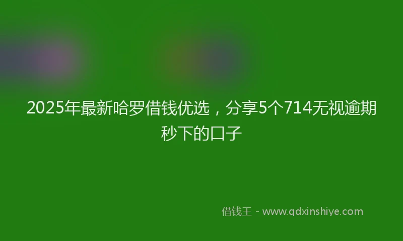 2025年最新哈罗借钱优选，分享5个714无视逾期秒下的口子