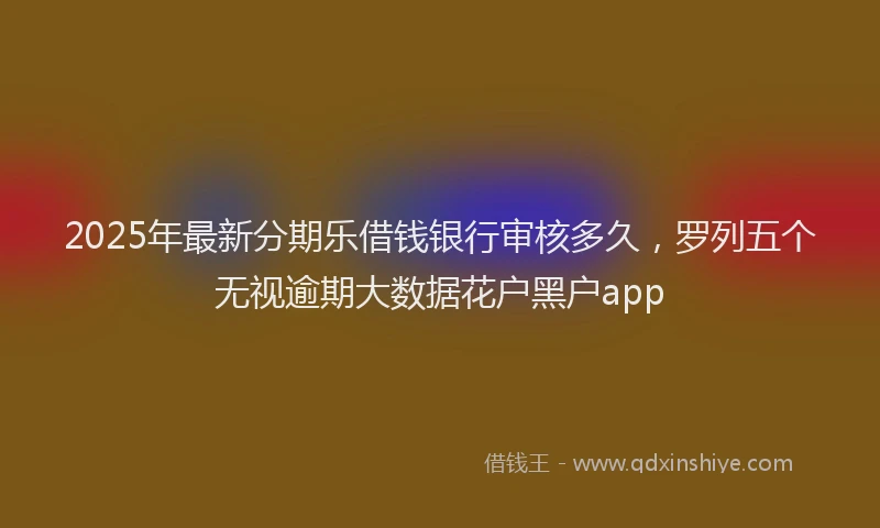 2025年最新分期乐借钱银行审核多久，罗列五个无视逾期大数据花户黑户app