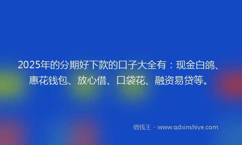 2025年的分期好下款的口子大全有：现金白鸽、惠花钱包、放心借、口袋花、融资易贷等。