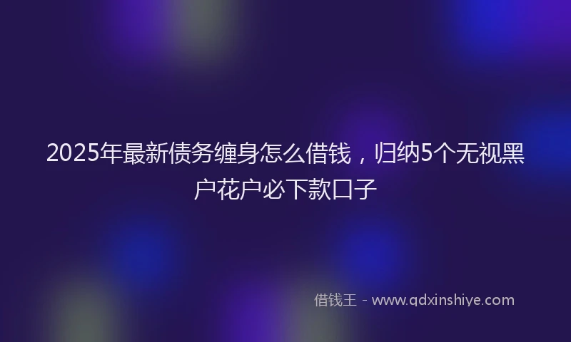 2025年最新债务缠身怎么借钱，归纳5个无视黑户花户必下款口子