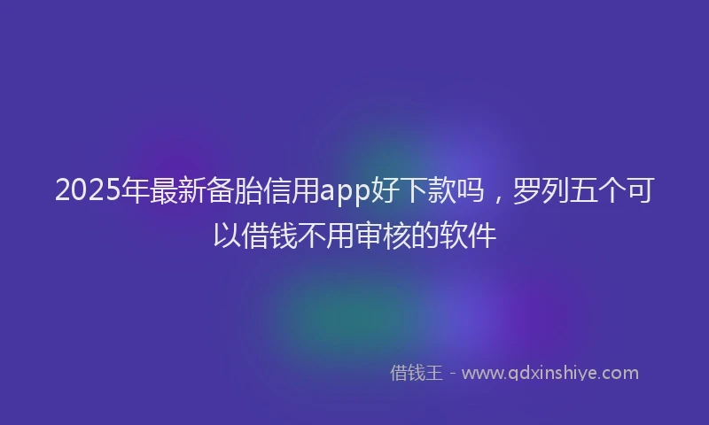 2025年最新备胎信用app好下款吗，罗列五个可以借钱不用审核的软件