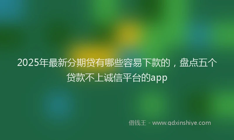 2025年最新分期贷有哪些容易下款的，盘点五个贷款不上诚信平台的app